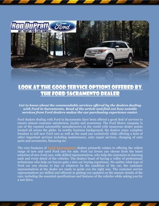 Look At The Good Service Options Offered By
        The Ford Sacramento Dealer

 Get to know about the commendable services offered by the dealers dealing
   with Ford in Sacramento. Read of the article and find out how notable
  services from Ford dealers makes the car purchasing experience easier.

Ford dealers dealing with Ford in Sacramento have been offered a good deal of services to
ensure utmost customer satisfaction, loyalty and awareness. The Ford Motor company is
one of the reputed automobile manufacturers in the world with numerous dealer points
located all across the globe. In worthy business background, the dealers enjoy complete
freedom to sell new Ford cars as well as the used one exclusively while offering a host of
other important services including maintenance, auto repair services, changing of auto
parts and accessories, financing etc.

The core business of Ford Sacramento dealers primarily relates to offering the widest
range of new and used Ford cars for sale. Ford car lovers can choose from the latest
selection of new Ford cars, with skilled representatives, who help the customers in learning
each and every detail of the vehicles. The dealers boast of having a volley of professional
technicians who help car buyers gain a nice car buying experience. No matter what type of
Ford car you choose to buy or whatever be the condition of the car, the customer
representatives at the dealer are ready to guide you the right way. The customer service
representatives are skilled and efficient in getting you updated on the minute details of the
cars, including the essential specifications and features of the vehicles while asking you for
a test drive.
 