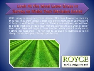 • With spring cleaning every year, people often look forward to trimming
the grass. They want to have a clean and perfect lawn. Don’t you want one
at home as well? Well in the process of having an ideal lawn, you will have
to decide what kind of liquid lawn manure you want to use. Over a span of
time, your lawn will begin to look inactive which doesn’t really mean
nothing has happened. The turf has to be given its nutrition as it will
always remain lush green throughout the year.
 