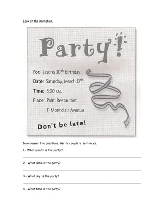 Look at the invitation.
Now answer the questions. Write complete sentences.
1.- What month is the party?
…………………………………………………………………………………………………………………………………………………………….
2.- What date is the party?
…………………………………………………………………………………………………………………………………………………………….
3.- What day is the party?
…………………………………………………………………………………………………………………………………………………………….
4.- What time is the party?
 