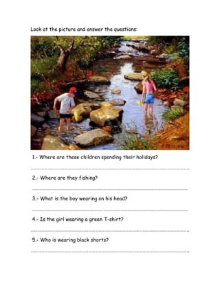 Look at the picture and answer the questions:
1.- Where are these children spending their holidays?
…………………………………………………………………………………………………………………………..
2.- Where are they fishing?
………………………………………………………………………………………………………………………..
3.- What is the boy wearing on his head?
………………………………………………………………………………………………………………………..
4.- Is the girl wearing a green T-shirt?
…………………………………………………………………………………………………………………………..
5.- Who is wearing black shorts?
…………………………………………………………………………………………………………………………..
 