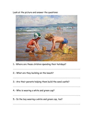 Look at the picture and answer the questions:
1.- Where are these children spending their holidays?
…………………………………………………………………………………………………………………………..
2.- What are they building on the beach?
…………………………………………………………………………………………………………………………..
3.- Are their parents helping them build the sand castle?
…………………………………………………………………………………………………………………………..
4.- Who is wearing a white and green cap?
…………………………………………………………………………………………………………………………..
5.- Is the boy wearing a white and green cap, too?
…………………………………………………………………………………………………………………………..
 