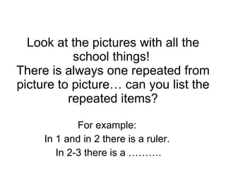 Look at the pictures with all the school things!  There is always one repeated from picture to picture… can you list the repeated items? For example:  In 1 and in 2 there is a ruler.  In 2-3 there is a ………. 
