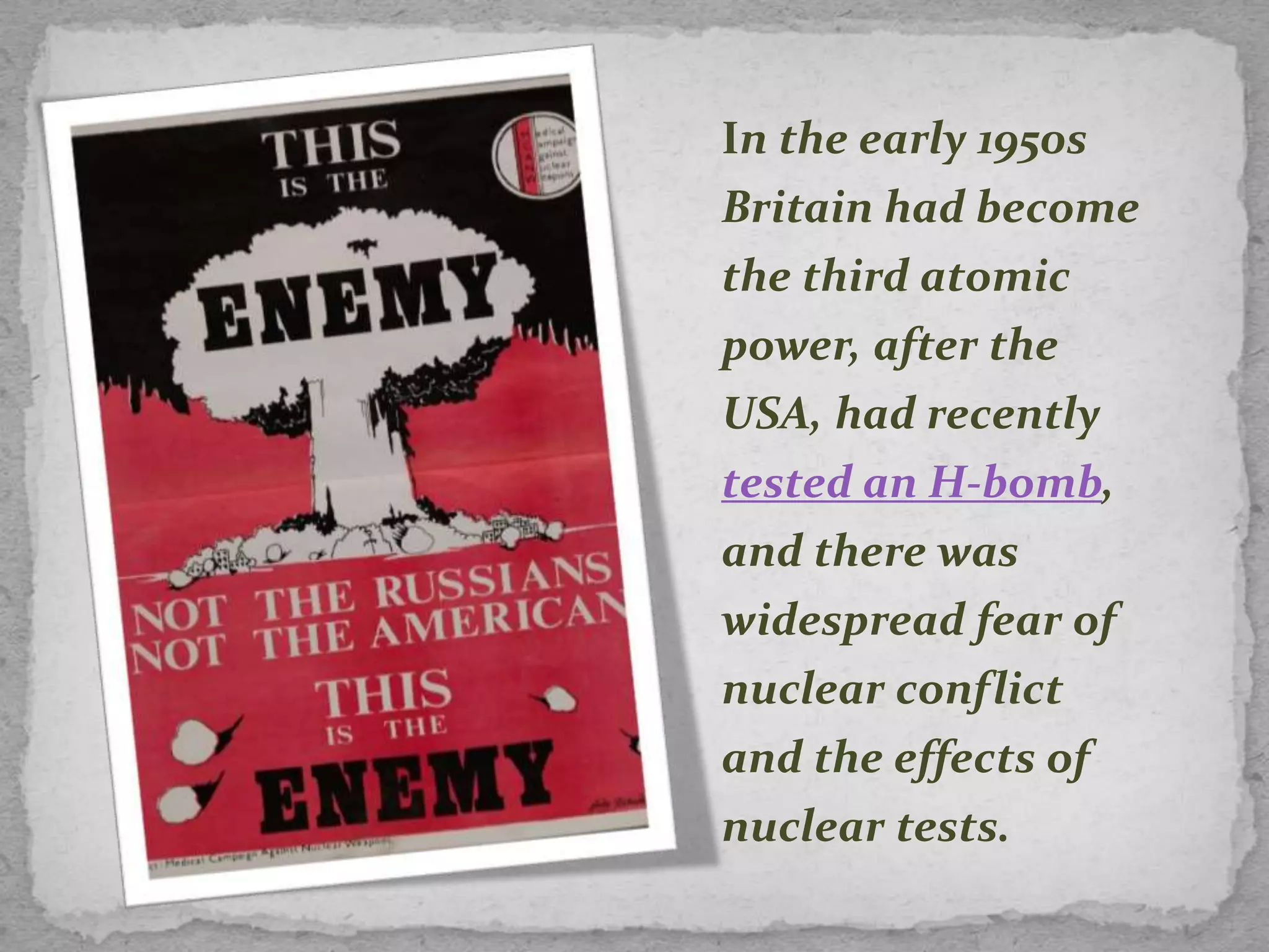 In the early 1950s
Britain had become
the third atomic
power, after the
USA, had recently
tested an H-bomb,
and there was
widespread fear of
nuclear conflict
and the effects of
nuclear tests.
 