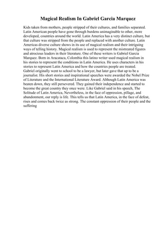 Magical Realism In Gabriel Garcia Marquez
Kids taken from mothers, people stripped of their cultures, and families separated.
Latin American people have gone through burdens unimaginable to other, more
developed, countries around the world. Latin America has a very distinct culture, but
that culture was stripped from the people and replaced with another culture. Latin
Americas diverse culture shows in its use of magical realism and their intriguing
ways of telling history. Magical realism is used to represent the mistreated figures
and atrocious leaders in their literature. One of these writers is Gabriel Garcia
Marquez. Born in Aracataca, Colombia this latino writer used magical realism in
his stories to represent the conditions in Latin America. He uses characters in his
stories to represent Latin America and how the countries people are treated.
Gabriel originally went to school to be a lawyer, but later gave that up to be a
journalist. His short stories and inspirational speeches were awarded the Nobel Prize
of Literature and the International Literature Award. Although Latin America was
beaten down, they still persevered. They gained their independence and started to
become the great country they once were. Like Gabriel said in his speech, The
Solitude of Latin America, Nevertheless, in the face of oppression, pillage, and
abandonment, our reply is life. This tells us that Latin America, in the face of defeat,
rises and comes back twice as strong. The constant oppression of their people and the
suffering
 
