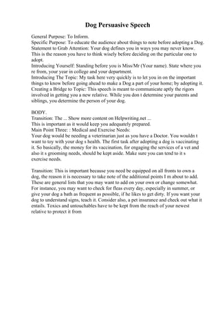 Dog Persuasive Speech
General Purpose: To Inform.
Specific Purpose: To educate the audience about things to note before adopting a Dog.
Statement to Grab Attention: Your dog defines you in ways you may never know.
This is the reason you have to think wisely before deciding on the particular one to
adopt.
Introducing Yourself: Standing before you is Miss/Mr (Your name). State where you
re from, your year in college and your department.
Introducing The Topic: My task here very quickly is to let you in on the important
things to know before going ahead to make a Dog a part of your home; by adopting it.
Creating a Bridge to Topic: This speech is meant to communicate aptly the rigors
involved in getting you a new relative. While you don t determine your parents and
siblings, you determine the person of your dog.
BODY.
Transition: The ... Show more content on Helpwriting.net ...
This is important as it would keep you adequately prepared.
Main Point Three: : Medical and Exercise Needs:
Your dog would be needing a veterinarian just as you have a Doctor. You wouldn t
want to toy with your dog s health. The first task after adopting a dog is vaccinating
it. So basically, the money for its vaccination, for engaging the services of a vet and
also it s grooming needs, should be kept aside. Make sure you can tend to it s
exercise needs.
Transition: This is important because you need be equipped on all fronts to own a
dog, the reason it is necessary to take note of the additional points I m about to add.
These are general lists that you may want to add on your own or change somewhat.
For instance, you may want to check for fleas every day, especially in summer, or
give your dog a bath as frequent as possible, if he likes to get dirty. If you want your
dog to understand signs, teach it. Consider also, a pet insurance and check out what it
entails. Toxics and untouchables have to be kept from the reach of your newest
relative to protect it from
 