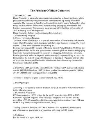 The Problem Of Blaze Cosmetics
2. INTRODUCTION
Blaze Cosmetics is a manufacturing organisation dealing in beauty products, which
produces colour beauty care products and supplies to the top beauty retailers in
Australia. The company is based in Melbourne from last 25 years. It also offers other
things such as product formulation, manufacturing, packaging, procurement and
logistics management. The company has a turnover of $30 million with a profit of
20%. Currently it has 45 employees
Blaze Cosmetics follows two business models, which are:
1. Future Beauty Program
2. Colour Forecasting Program
The main reason of the report is to provide an overview of the situation in Romania,
where Blaze Cosmetics wants to expand and start a new business venture. The report
covers ... Show more content on Helpwriting.net ...
Policies were impacted by the exit of National Liberal Party [PNL] in 2014 from the
principal coalition. As the new government s economic policies focused on engaging
in populist measures the country s economy is struggling. International Monetary
Fund s agreement had to be imposed on the country to keep everything in check. As
Romania has the highest value added tax rates in Europe at 19 percent and tax rates
at 16 percent, international businesses remain conscious of investing (Sustainable
Governance Indicators 2015).
3.2 GDP and GDP growth The Gross Domestic Product (GDP) average in Romania
was 84.94 USD billion from 1987 2014 and reached its maximum point in 2008 at
204.34 USD Billion( Tradingeconomics.com,2015).
The trend is expected to grow (Data.worldbank.org, 2015).
3.3 GDP per capita
According to the econmic outlook database, the GDP per capita will continue to rise
in the following years.
3.4 Consumer Price Index
CPI has averaged at 102.92 points for the last 25 years, i.e. from 1990 to 2015.
Romania s highest CPI points were achieved a long time back in 1997 and the
record low of 97.05 was achieved in the current year in the month of June. CPI was
99.83 in July 2015 (Tradingeconomics.com, 2015).
Trading Economist forecasts that CPI of Romania will be at 99.60 points for the
end of the current quarter and in a years time will go up by 0.24 points.
3.5 Inflation
For the month of August 2015, the
 