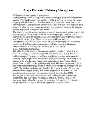 Major Elements Of Memory Management
D.Major elements of memory management
Linux operating system is using virtual memory to support programs running in the
system. The virtual memory provides lots of optimal ways to maximize the memory
mapping and utilization. The virtual memory can allocate much more memory to
processes than its actual physical memory size. Linux provides virtual memory great
support to allow the processes running in the system, such as mapping the process s
memory to physical memory (Arora, 2012).
There are two major important elements in memory management: virtual memory and
demand paging. As discussed before, virtual memory plays a powerful role to
support the programs for memory needs which may more than the physical memory
size. Virtual memory is a ... Show more content on Helpwriting.net ...
In the process, page model plays a role as a flag with virtual/physical page frame
number as identified number for mapping; in addition it also provides access
information such as read only, or read write, for access control.
E.Major elements of scheduling
The scheduling of Linux operating system is priority based scheduling. It is to
make scheduling policies into the core of Linux which called Kernel for multi
tasking processes. There are two different scheduling: real time and normal, for
handling large data processes performance balance and sharing CPU equally in the
system. In the scheduling of Kernel, each process has a priority value which
ranges from 1 to 139. 1 is the highest priority level. 139 is the lowest priority level.
The real time priorities range from 1 to 99 and the normal priorities range from 100
to 139. The smaller number of priority value, the priority is higher. All real time
programs have a higher priority than normal programs in the system. In Linux
scheduling is implemented by a class named sched_class (Seeker, 2013).
The purpose of this class is to handle the multi tasking processes by scheduler
skeleton and data algorithms. As discussed above, the priority value is very
important for the scheduling, so how the system set the priority in the Linux for
assigning which is in higher priority? It depends on the types of the
 