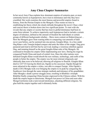 Amy Chua Chapter Summaries
In her novel Amy Chua explains how dominant empires of centuries past, or more
commonly known as hyperpowers, have risen to dominance and why they have
crumbled. Her work examines the most famous and powerful empires found in
history, from the Persian Empire to the Mongols. Chua wastes no time in
establishing her thesis which she clearly defends throughout the novel. Chua s clear
and concise thesis is broken down into two significant points. To start with she
reveals that any empire or society that has risen to global dominance had been in
some form tolerant. To achieve superiority each hyperpower had to include a certain
degree of tolerance, defined as the amount of freedom the individuals or certain
groups of different backgrounds whether... Show more content on Helpwriting.net ...
How the Mongols grew from warring tribes to conquering vast amounts of land
never seen before, can be summed into one person, Genghis Khan. As a boy under
Ong Khan s rule Temujin helped conquer and unite the tribes of the steppe. Ong grew
paranoid and tried to kill him but he survived, leading a victorious rebellion against
Ong, and instating himself as the great Genghis Khan ruler of the Mongols. He
continued to broaden his empire while implementing new laws. During his reign he
conquered North China and much of central Asia. Once the other nations were
defeated Genghis Khan would absorb the new military, technology, and crafts of the
people to better the empire. The empire was far more tolerant religiously and
ethnically than were to be believed, allowing all religions to flourish. Genghis Khan
died in 1227 CE leaving his third son, Ogodei as his successor. Ogodei though far
more attracted to the empire s riches, was able to conquer Europe. After Ogodei s
death (1241) Mongke took over bringing the empire to its peak by conquering the
Southwest Asia through the same strategic methods and tolerance of his grandfather.
After Mongke s death a power struggle arose, resulting in Khubilai s triumph.
Khubilai finally conquering China became engrossed in the Chinese culture. With his
death the empire began to deteriorate. Mongols lost power in China and soon other
Mongol territories took a turn toward intolerance, attacking different religions. No
glue held the empire together and it ultimately broke
 