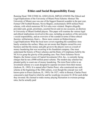 Ethics and Social Responsibility Essay
Running Head: THE ETHICAL AND LEGAL IMPLICATIONS The Ethical and
Legal Implications of the University of Miami Ponzi Scheme Abstract The
University of Miami case was one of the biggest financial scandals in the past year.
Former UM Football Booster, Nevin Shapiro, orchestrated a $930 million Ponzi
scheme, with which numerous NCAA rules were violated. Shapiro allegedly
provided cash, goods, prostitutes, assorted favors and on one occasion, an abortion
to University of Miami football players. This paper will examine the various legal
and ethical implications involved in this case, including an analysis of the university
s social responsibility, and an overview of the scandal in terms of three ethical
theories: utilitarianism, Kant s... Show more content on Helpwriting.net ...
Legal Implications What the local news covers regarding the scandalous story
barely scratches the surface. Many are not aware that Shapiro owned his own
business and that the money and gifts given to the players were as a result of
money laundering that was occurring in his fraudulent company. One must
understand the history of Ponzi schemes and the Rules of Compliance held by the
NCAA to grasp the gravity of the pending case. Past: Ponzi Schemes Nevin
Shapiro, the former owner of Capitol Investments USA, Inc., is currently facing
charges that he ran a $900 million ponzi scheme. The modern day schemer has
pleaded guilty to count one of money laundering. The term Ponzi refers to an
investment scheme or a scam designed to separate investors from their money
(Jackson, D., 1993). It is named after Charles Ponzi, who constructed one such
scheme at the beginning of the 20th century, even though the concept was well
known prior to Ponzi (Jackson, D., 1993). On 1927, while in Boston, Charles Ponzi
concocted a mail fraud in which he said he would pay investors $1.30 for each dollar
they invested. He claimed to make money playing fluctuation in overseas postage
rates, but he actually paid
 