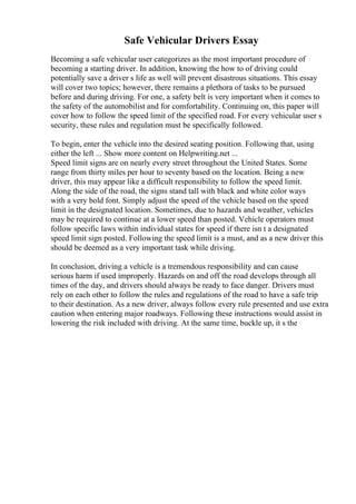 Safe Vehicular Drivers Essay
Becoming a safe vehicular user categorizes as the most important procedure of
becoming a starting driver. In addition, knowing the how to of driving could
potentially save a driver s life as well will prevent disastrous situations. This essay
will cover two topics; however, there remains a plethora of tasks to be pursued
before and during driving. For one, a safety belt is very important when it comes to
the safety of the automobilist and for comfortability. Continuing on, this paper will
cover how to follow the speed limit of the specified road. For every vehicular user s
security, these rules and regulation must be specifically followed.
To begin, enter the vehicle into the desired seating position. Following that, using
either the left ... Show more content on Helpwriting.net ...
Speed limit signs are on nearly every street throughout the United States. Some
range from thirty miles per hour to seventy based on the location. Being a new
driver, this may appear like a difficult responsibility to follow the speed limit.
Along the side of the road, the signs stand tall with black and white color ways
with a very bold font. Simply adjust the speed of the vehicle based on the speed
limit in the designated location. Sometimes, due to hazards and weather, vehicles
may be required to continue at a lower speed than posted. Vehicle operators must
follow specific laws within individual states for speed if there isn t a designated
speed limit sign posted. Following the speed limit is a must, and as a new driver this
should be deemed as a very important task while driving.
In conclusion, driving a vehicle is a tremendous responsibility and can cause
serious harm if used improperly. Hazards on and off the road develops through all
times of the day, and drivers should always be ready to face danger. Drivers must
rely on each other to follow the rules and regulations of the road to have a safe trip
to their destination. As a new driver, always follow every rule presented and use extra
caution when entering major roadways. Following these instructions would assist in
lowering the risk included with driving. At the same time, buckle up, it s the
 