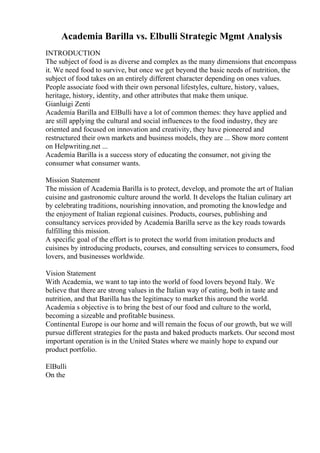 Academia Barilla vs. Elbulli Strategic Mgmt Analysis
INTRODUCTION
The subject of food is as diverse and complex as the many dimensions that encompass
it. We need food to survive, but once we get beyond the basic needs of nutrition, the
subject of food takes on an entirely different character depending on ones values.
People associate food with their own personal lifestyles, culture, history, values,
heritage, history, identity, and other attributes that make them unique.
Gianluigi Zenti
Academia Barilla and ElBulli have a lot of common themes: they have applied and
are still applying the cultural and social influences to the food industry, they are
oriented and focused on innovation and creativity, they have pioneered and
restructured their own markets and business models, they are ... Show more content
on Helpwriting.net ...
Academia Barilla is a success story of educating the consumer, not giving the
consumer what consumer wants.
Mission Statement
The mission of Academia Barilla is to protect, develop, and promote the art of Italian
cuisine and gastronomic culture around the world. It develops the Italian culinary art
by celebrating traditions, nourishing innovation, and promoting the knowledge and
the enjoyment of Italian regional cuisines. Products, courses, publishing and
consultancy services provided by Academia Barilla serve as the key roads towards
fulfilling this mission.
A specific goal of the effort is to protect the world from imitation products and
cuisines by introducing products, courses, and consulting services to consumers, food
lovers, and businesses worldwide.
Vision Statement
With Academia, we want to tap into the world of food lovers beyond Italy. We
believe that there are strong values in the Italian way of eating, both in taste and
nutrition, and that Barilla has the legitimacy to market this around the world.
Academia s objective is to bring the best of our food and culture to the world,
becoming a sizeable and profitable business.
Continental Europe is our home and will remain the focus of our growth, but we will
pursue different strategies for the pasta and baked products markets. Our second most
important operation is in the United States where we mainly hope to expand our
product portfolio.
ElBulli
On the
 
