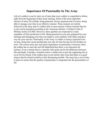 Importance Of Punctuality In The Army
Life of a soldier is run by strict set of rules that every soldier is compelled to follow
right from the beginning of their army training. Some of the most important
maxims of army life include, being punctual, always prepared and of course, being
able to manage your time in an effective manner. These maxims are strictly
followed in the army and if a soldier fails to meet anyone of these maxims then he
or she can be punished according to the American military s Uniform Code of
Military Justice (UCMJ). However, these qualities are respected in a man
regardless of their profession in life. Being punctual in your job, prepared for your
meeting and managing your time can improve your relations with others and pave
way for your success. Punctuality in the Army A soldier is always expected to be
on time, being late can be problematic not only for him but also for his brothers in
arms. The reason army lays such great importance to punctuality is because when
the soldier has to enter the real life battlefield then there is no relaxation for
laziness. Even a minute late to a specific rally point can be the difference between
life and death. Consider a situation where a soldier has to provide supporting fire to
cover for his friend, if the soldier does to not strictly obey time then there is a good
chance that his friend would be in life threatening trouble. The army has a set of rules
in place to ensure that the quality of punctuality is integrated into the personalities of
the
 