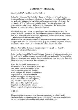 Canterbury Tales Essay
Sexuality in The Wife of Bath and the Pardoner
In Geoffrey Chaucer s The Canterbury Tales, an eclectic mix of people gathers
together at Tabard Inn to begin a pilgrimage to Canterbury. In the General Prologue,
the readers are introduced to each of these characters. Among the pilgrims are the
provocative Wife of Bath and the meek Pardoner. These two characters both
demonstrate sexuality, in very different ways. Chaucer uses the Wife and the
Pardoner to examine sexuality in the medieval period.
The Middle Ages were a time of expanding and experimenting sexually for the
people. Religious figures who had taken vows of celibacy had children, sometimes
with more than one woman. Even some popes of the time had illicit affairs. However,
... Show more content on Helpwriting.net ...
The nominalists knew that no matter how much abstinence and damnation for sin
was preached, there was a certain amount of gray area, and they very much took into
account the biblical quote Let he who has not sinned cast the first stone.
Chaucer observed the disputes these opposing views created, and shaped the
controversy into colorful characters.
In the very first lines of The General Prologue, Chaucer is already demonstrating how
his work can be read in two ways: nominalistically and realistically. The nominalist,
Chaucer s pilgrim narrator, sees the lines meant to interpret one way, while the realist,
Chaucer the poet, interprets the lines another way.
Whan that April with his showres soote
The droughte of March hath perced to the roote,
And bathed every veine in swich licuor,
Of which vertu engendred is the flowr;
Whan Zephyrus eek with his sweete breeth
Inspired hath in every holt and heeth
The tendre croppes, and the yonge sonne,
Hath in the Ram his halve cours yronne,
And smale fowles maken melodye
That sleepen al the night with open ye
So priketh him Nature in hir corages
Thanne longen folk to goon on pilgrimages...
(1 12) (2)
The nominalistic pilgrim sees these lines as representing a new birth (April),
baptism and cleansing (water showers), and the breath of Zephyrus as an allusion to
the biblical story of Adam and Eve (when God breathed life into
 
