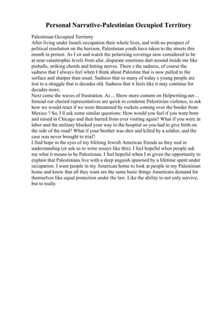 Personal Narrative-Palestinian Occupied Territory
Palestinian Occupied Territory
After living under Israeli occupation their whole lives, and with no prospect of
political resolution on the horizon, Palestinian youth have taken to the streets this
month in protest. As I sit and watch the polarizing coverage now considered to be
at near catastrophic levels from afar, disparate emotions dart around inside me like
pinballs, striking chords and hitting nerves. There s the sadness, of course the
sadness that I always feel when I think about Palestine that is now pulled to the
surface and sharper than usual. Sadness that so many of today s young people are
lost to a struggle that is decades old. Sadness that it feels like it may continue for
decades more.
Next come the waves of frustration. As ... Show more content on Helpwriting.net ...
Instead our elected representatives are quick to condemn Palestinian violence, to ask
how we would react if we were threatened by rockets coming over the border from
Mexico ? So, I ll ask some similar questions: How would you feel if you were born
and raised in Chicago and then barred from ever visiting again? What if you were in
labor and the military blocked your way to the hospital so you had to give birth on
the side of the road? What if your brother was shot and killed by a soldier, and the
case was never brought to trial?
I find hope in the eyes of my lifelong Jewish American friends as they nod in
understanding (or ask us to write essays like this). I feel hopeful when people ask
me what it means to be Palestinian. I feel hopeful when I m given the opportunity to
explain that Palestinians live with a deep anguish spawned by a lifetime spent under
occupation. I want people in my American home to look at people in my Palestinian
home and know that all they want are the same basic things Americans demand for
themselves like equal protection under the law. Like the ability to not only survive,
but to really
 