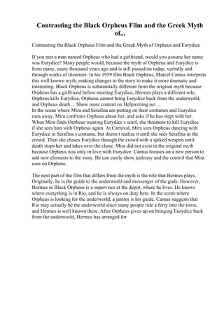 Contrasting the Black Orpheus Film and the Greek Myth
of...
Contrasting the Black Orpheus Film and the Greek Myth of Orpheus and Eurydice
If you met a man named Orpheus who had a girlfriend, would you assume her name
was Eurydice? Many people would, because the myth of Orpheus and Eurydice is
from many, many thousand years ago and is still passed on today, verbally and
through works of literature. In his 1959 film Black Orpheus, Marcel Camus interprets
this well known myth, making changes to the story to make it more dramatic and
interesting. Black Orpheus is substantially different from the original myth because
Orpheus has a girlfriend before meeting Eurydice, Hermes plays a different role,
Orpheus kills Eurydice, Orpheus cannot bring Eurydice back from the underworld,
and Orpheus death ... Show more content on Helpwriting.net ...
In the scene where Mira and Serafina are putting on their costumes and Eurydice
runs away, Mira confronts Orpheus about her, and asks if he has slept with her.
When Mira finds Orpheus wearing Eurydice s scarf, she threatens to kill Eurydice
if she sees him with Orpheus again. At Carnival, Mira sees Orpheus dancing with
Eurydice in Serafina s costume, but doesn t realize it until she sees Serafina in the
crowd. Then she chases Eurydice through the crowd with a spiked weapon until
death stops her and takes over the chase. Mira did not exist in the original myth
because Orpheus was only in love with Eurydice. Camus focuses on a new person to
add new elements to the story. He can easily show jealousy and the control that Mira
uses on Orpheus.
The next part of the film that differs from the myth is the role that Hermes plays.
Originally, he is the guide to the underworld and messenger of the gods. However,
Hermes in Black Orpheus is a supervisor at the depot, where he lives. He knows
where everything is in Rio, and he is always on duty here. In the scene where
Orpheus is looking for the underworld, a janitor is his guide. Camus suggests that
Rio may actually be the underworld since many people ride a ferry into the town,
and Hermes is well known there. After Orpheus gives up on bringing Eurydice back
from the underworld, Hermes has arranged for
 