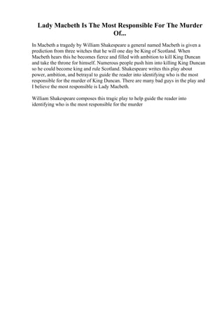 Lady Macbeth Is The Most Responsible For The Murder
Of...
In Macbeth a tragedy by William Shakespeare a general named Macbeth is given a
prediction from three witches that he will one day be King of Scotland. When
Macbeth hears this he becomes fierce and filled with ambition to kill King Duncan
and take the throne for himself. Numerous people push him into killing King Duncan
so he could become king and rule Scotland. Shakespeare writes this play about
power, ambition, and betrayal to guide the reader into identifying who is the most
responsible for the murder of King Duncan. There are many bad guys in the play and
I believe the most responsible is Lady Macbeth.
William Shakespeare composes this tragic play to help guide the reader into
identifying who is the most responsible for the murder
 