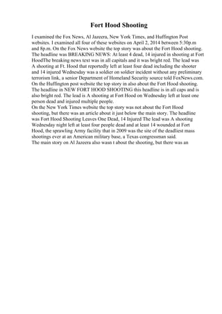 Fort Hood Shooting
I examined the Fox News, Al Jazeera, New York Times, and Huffington Post
websites. I examined all four of these websites on April 2, 2014 between 5:30p.m
and 8p.m. On the Fox News website the top story was about the Fort Hood shooting.
The headline was BREAKING NEWS: At least 4 dead, 14 injured in shooting at Fort
HoodThe breaking news text was in all capitals and it was bright red. The lead was
A shooting at Ft. Hood that reportedly left at least four dead including the shooter
and 14 injured Wednesday was a soldier on soldier incident without any preliminary
terrorism link, a senior Department of Homeland Security source told FoxNews.com.
On the Huffington post website the top story in also about the Fort Hood shooting.
The headline in NEW FORT HOOD SHOOTING this headline is in all caps and is
also bright red. The lead is A shooting at Fort Hood on Wednesday left at least one
person dead and injured multiple people.
On the New York Times website the top story was not about the Fort Hood
shooting, but there was an article about it just below the main story. The headline
was Fort Hood Shooting Leaves One Dead, 14 Injured The lead was A shooting
Wednesday night left at least four people dead and at least 14 wounded at Fort
Hood, the sprawling Army facility that in 2009 was the site of the deadliest mass
shootings ever at an American military base, a Texas congressman said.
The main story on Al Jazeera also wasn t about the shooting, but there was an
 