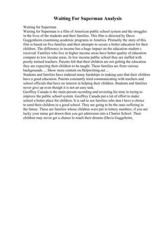 Waiting For Superman Analysis
Waiting for Superman
Waiting for Superman is a film of American public school system and the struggles
in the lives of the students and their families. This film is directed by Davis
Guggenheim examining academic programs in America. Primarily the story of this
film is based on five families and their attempts to secure a better education for their
children. The difference in income has a huge impact on the education student s
received. Families who live in higher income areas have better quality of education
compare to low income areas. In low income public school they are staffed with
poorly trained teachers. Parents felt that their children are not getting the education
they are expecting their children to be taught. These families are from various
backgrounds. ... Show more content on Helpwriting.net ...
Students and families have endured many hardships in making sure that their children
have a good education. Parents constantly tried communicating with teachers and
school officials that have no interest in helping their children. Students and families
never give up even though it is not an easy task.
Geoffrey Canada is the main person recording and investing his time in trying to
improve the public school system. Geoffrey Canada put a lot of effort to make
school a better place for children. It is sad to see families who don t have a choice
to send their children to a good school. They are going to be the ones suffering in
the future. These are families whose children were put in lottery numbers, if you are
lucky your name get drawn then you get admission into a Charter School. Their
children may never get a chance to reach their dreams (Davis Guggeheim,
 