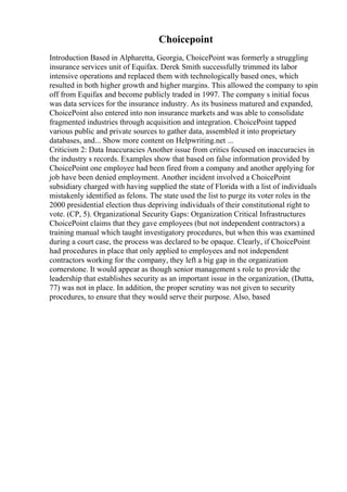 Choicepoint
Introduction Based in Alpharetta, Georgia, ChoicePoint was formerly a struggling
insurance services unit of Equifax. Derek Smith successfully trimmed its labor
intensive operations and replaced them with technologically based ones, which
resulted in both higher growth and higher margins. This allowed the company to spin
off from Equifax and become publicly traded in 1997. The company s initial focus
was data services for the insurance industry. As its business matured and expanded,
ChoicePoint also entered into non insurance markets and was able to consolidate
fragmented industries through acquisition and integration. ChoicePoint tapped
various public and private sources to gather data, assembled it into proprietary
databases, and... Show more content on Helpwriting.net ...
Criticism 2: Data Inaccuracies Another issue from critics focused on inaccuracies in
the industry s records. Examples show that based on false information provided by
ChoicePoint one employee had been fired from a company and another applying for
job have been denied employment. Another incident involved a ChoicePoint
subsidiary charged with having supplied the state of Florida with a list of individuals
mistakenly identified as felons. The state used the list to purge its voter roles in the
2000 presidential election thus depriving individuals of their constitutional right to
vote. (CP, 5). Organizational Security Gaps: Organization Critical Infrastructures
ChoicePoint claims that they gave employees (but not independent contractors) a
training manual which taught investigatory procedures, but when this was examined
during a court case, the process was declared to be opaque. Clearly, if ChoicePoint
had procedures in place that only applied to employees and not independent
contractors working for the company, they left a big gap in the organization
cornerstone. It would appear as though senior management s role to provide the
leadership that establishes security as an important issue in the organization, (Dutta,
77) was not in place. In addition, the proper scrutiny was not given to security
procedures, to ensure that they would serve their purpose. Also, based
 