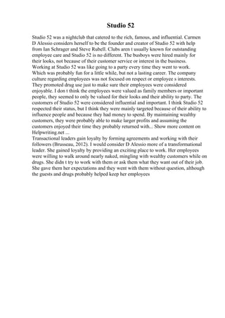 Studio 52
Studio 52 was a nightclub that catered to the rich, famous, and influential. Carmen
D Alessio considers herself to be the founder and creator of Studio 52 with help
from Ian Schrager and Steve Rubell. Clubs aren t usually known for outstanding
employee care and Studio 52 is no different. The busboys were hired mainly for
their looks, not because of their customer service or interest in the business.
Working at Studio 52 was like going to a party every time they went to work.
Which was probably fun for a little while, but not a lasting career. The company
culture regarding employees was not focused on respect or employee s interests.
They promoted drug use just to make sure their employees were considered
enjoyable. I don t think the employees were valued as family members or important
people, they seemed to only be valued for their looks and their ability to party. The
customers of Studio 52 were considered influential and important. I think Studio 52
respected their status, but I think they were mainly targeted because of their ability to
influence people and because they had money to spend. By maintaining wealthy
customers, they were probably able to make larger profits and assuming the
customers enjoyed their time they probably returned with... Show more content on
Helpwriting.net ...
Transactional leaders gain loyalty by forming agreements and working with their
followers (Brusseau, 2012). I would consider D Alessio more of a transformational
leader. She gained loyalty by providing an exciting place to work. Her employees
were willing to walk around nearly naked, mingling with wealthy customers while on
drugs. She didn t try to work with them or ask them what they want out of their job.
She gave them her expectations and they went with them without question, although
the guests and drugs probably helped keep her employees
 