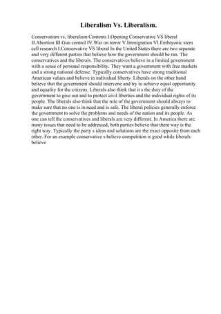 Liberalism Vs. Liberalism.
Conservatism vs. liberalism Contents I.Opening Conservative VS liberal
II.Abortion III.Gun control IV.War on terror V.Immigration VI.Embryonic stem
cell research I.Conservative VS liberal In the United States there are two separate
and very different parties that believe how the government should be ran. The
conservatives and the liberals. The conservatives believe in a limited government
with a sense of personal responsibility. They want a government with free markets
and a strong national defense. Typically conservatives have strong traditional
American values and believe in individual liberty. Liberals on the other hand
believe that the government should intervene and try to achieve equal opportunity
and equality for the citizens. Liberals also think that it s the duty of the
government to give out and to protect civil liberties and the individual rights of its
people. The liberals also think that the role of the government should always to
make sure that no one is in need and is safe. The liberal policies generally enforce
the government to solve the problems and needs of the nation and its people. As
one can tell the conservatives and liberals are very different. In America there are
many issues that need to be addressed, both parties believe that there way is the
right way. Typically the party s ideas and solutions are the exact opposite from each
other. For an example conservative s believe competition is good while liberals
believe
 