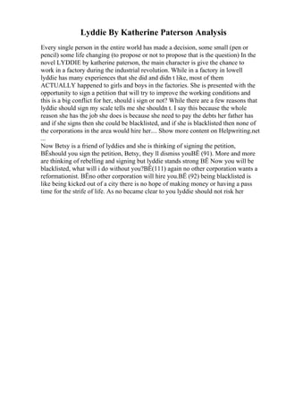 Lyddie By Katherine Paterson Analysis
Every single person in the entire world has made a decision, some small (pen or
pencil) some life changing (to propose or not to propose that is the question) In the
novel LYDDIE by katherine paterson, the main character is give the chance to
work in a factory during the industrial revolution. While in a factory in lowell
lyddie has many experiences that she did and didn t like, most of them
ACTUALLY happened to girls and boys in the factories. She is presented with the
opportunity to sign a petition that will try to improve the working conditions and
this is a big conflict for her, should i sign or not? While there are a few reasons that
lyddie should sign my scale tells me she shouldn t. I say this because the whole
reason she has the job she does is because she need to pay the debts her father has
and if she signs then she could be blacklisted, and if she is blacklisted then none of
the corporations in the area would hire her.... Show more content on Helpwriting.net
...
Now Betsy is a friend of lyddies and she is thinking of signing the petition,
ВЁshould you sign the petition, Betsy, they ll dismiss youВЁ (91). More and more
are thinking of rebelling and signing but lyddie stands strong ВЁ Now you will be
blacklisted, what will i do without you?ВЁ(111) again no other corporation wants a
reformationist. ВЁno other corporation will hire you.ВЁ (92) being blacklisted is
like being kicked out of a city there is no hope of making money or having a pass
time for the strife of life. As no became clear to you lyddie should not risk her
 