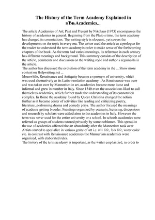 The History of the Term Academy Explained in
вЂњAcademies...
The article Academies of Art; Past and Present by Nikolaus (1973) encompasses the
history of academies in general. Beginning from the Plato s time, the term academy
has changed its connotations. The writing style is eloquent, yet covers the
developments on the topic in every era. The writer used the article as a prologue for
the reader to understand the term academyin order to make sense of the forthcoming
chapters of the book. As the term had varied meanings, its reference in each century
has different meanings and background. This summary consists of the description of
the article, comments and discussion on the writing style and author s arguments in
the article.
The author has discussed the evolution of the term academy in the ... Show more
content on Helpwriting.net ...
Meanwhile, Renaissance and Antiquity became a synonym of university, which
was used alternatively as its Latin translation academy . As Renaissance was over
and was taken over by Mannerism in art, academies became more loose and
informal and grew in number in Italy. Since 1540 even the associations liked to call
themselves academies, which further made the understanding of its connotation
complex. In Rome the academy found by Queen Christina changed the notion
further as it became center of activities like reading and criticizing poetry,
literature, performing drama and comedy plays. The author focused the meanings
of academy getting broader. Feastings organized by peasants, lecturing, discussions
and research by scholars were added aims to the academies in Italy. However the
term was never used for the entire university or a school. In schools academies were
referred as groups of students tutored privately by some noblemen. This spread in
the use of academies affected the art abundantly after the Mannerism took over.
Artists started to specialize in various genre of art i.e. still life, folk life, water color
etc. in contrast with Renaissance academies the Mannerism academies were
organized, with elaborated rules.
The history of the term academy is important, as the writer emphasized, in order to
 