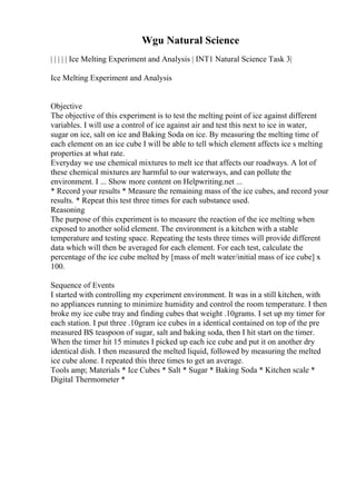 Wgu Natural Science
| | | | | Ice Melting Experiment and Analysis | INT1 Natural Science Task 3|
Ice Melting Experiment and Analysis
Objective
The objective of this experiment is to test the melting point of ice against different
variables. I will use a control of ice against air and test this next to ice in water,
sugar on ice, salt on ice and Baking Soda on ice. By measuring the melting time of
each element on an ice cube I will be able to tell which element affects ice s melting
properties at what rate.
Everyday we use chemical mixtures to melt ice that affects our roadways. A lot of
these chemical mixtures are harmful to our waterways, and can pollute the
environment. I ... Show more content on Helpwriting.net ...
* Record your results * Measure the remaining mass of the ice cubes, and record your
results. * Repeat this test three times for each substance used.
Reasoning
The purpose of this experiment is to measure the reaction of the ice melting when
exposed to another solid element. The environment is a kitchen with a stable
temperature and testing space. Repeating the tests three times will provide different
data which will then be averaged for each element. For each test, calculate the
percentage of the ice cube melted by [mass of melt water/initial mass of ice cube] x
100.
Sequence of Events
I started with controlling my experiment environment. It was in a still kitchen, with
no appliances running to minimize humidity and control the room temperature. I then
broke my ice cube tray and finding cubes that weight .10grams. I set up my timer for
each station. I put three .10gram ice cubes in a identical contained on top of the pre
measured ВЅ teaspoon of sugar, salt and baking soda, then I hit start on the timer.
When the timer hit 15 minutes I picked up each ice cube and put it on another dry
identical dish. I then measured the melted liquid, followed by measuring the melted
ice cube alone. I repeated this three times to get an average.
Tools amp; Materials * Ice Cubes * Salt * Sugar * Baking Soda * Kitchen scale *
Digital Thermometer *
 