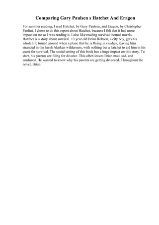 Comparing Gary Paulsen s Hatchet And Eragon
For summer reading, I read Hatchet, by Gary Paulsen, and Eragon, by Christopher
Paolini. I chose to do this report about Hatchet, because I felt that it had more
impact on me as I was reading it. I also like reading survival themed novels.
Hatchet is a story about survival. 13 year old Brian Robson, a city boy, gets his
whole life turned around when a plane that he is flying in crashes, leaving him
stranded in the harsh Alaskan wilderness, with nothing but a hatchet to aid him in his
quest for survival. The social setting of this book has a huge impact on this story. To
start, his parents are filing for divorce. This often leaves Brian mad, sad, and
confused. He wanted to know why his parents are getting divorced. Throughout the
novel, Brian
 