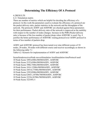 Determining The Efficiency Of A Protocol
6.2RESULTS
6.2.1 Simulation matrix
There are number of metrics which are helpful for deciding the efficiency of a
protocol. In this work the parameters used to evaluate the efficiency of a protocol are
the packet delivery ratio, packet statistics in the network and the throughput of the
network. The protocols AODV and AODVBC are checked against these parameters
for their performance. Packet delivery ratio of the network is improved as the mobility
with respect to the number of nodes changes. Increase in the PDR (Packet delivery
ratio is because of the less number of packet drops when AODVBC is used. Fig. 4
justifies the better performance of AODVBC routing protocol over AODV protocol in
terms of less number of packets drop.
AODV and AODVBC protocol has been tasted over nine different scenes of 10
nodes, 20 nodes, 30 nodes with different source and receiver accordingly as shown in
the following table 7.1
Table 6.2: Scenario for implementation of AODV and AODVBC
SceneSenderreceiverNode movesSimulation AreaSimulation timeProtocol used
10 Node Scene 1095,6500x500500AODV, AODVBC
10 Node Scene 2152,6500x500500AODV, AODVBC
10 Node Scene 3906,7500x500500AODV, AODVBC
10 Node Scene 1816.12500x500500AODV, AODVBC
10 Node Scene 24514,17500x500500AODV, AODVBC
10 Node Scene 3392,8500x500500AODV, AODVBC
10 Node Scene128411,18700x700500AODV, AODVBC
10 Node Scene 22336,26700x700500AODV, AODVBC
10 Node Scene 322109,11
 
