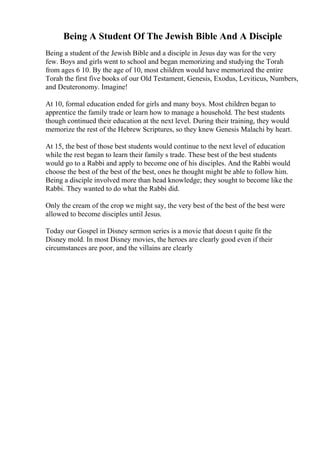 Being A Student Of The Jewish Bible And A Disciple
Being a student of the Jewish Bible and a disciple in Jesus day was for the very
few. Boys and girls went to school and began memorizing and studying the Torah
from ages 6 10. By the age of 10, most children would have memorized the entire
Torah the first five books of our Old Testament, Genesis, Exodus, Leviticus, Numbers,
and Deuteronomy. Imagine!
At 10, formal education ended for girls and many boys. Most children began to
apprentice the family trade or learn how to manage a household. The best students
though continued their education at the next level. During their training, they would
memorize the rest of the Hebrew Scriptures, so they knew Genesis Malachi by heart.
At 15, the best of those best students would continue to the next level of education
while the rest began to learn their family s trade. These best of the best students
would go to a Rabbi and apply to become one of his disciples. And the Rabbi would
choose the best of the best of the best, ones he thought might be able to follow him.
Being a disciple involved more than head knowledge; they sought to become like the
Rabbi. They wanted to do what the Rabbi did.
Only the cream of the crop we might say, the very best of the best of the best were
allowed to become disciples until Jesus.
Today our Gospel in Disney sermon series is a movie that doesn t quite fit the
Disney mold. In most Disney movies, the heroes are clearly good even if their
circumstances are poor, and the villains are clearly
 