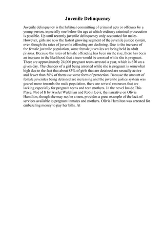Juvenile Delinquency
Juvenile delinquency is the habitual committing of criminal acts or offenses by a
young person, especially one below the age at which ordinary criminal prosecution
is possible. Up until recently juvenile delinquency only accounted for males.
However, girls are now the fastest growing segment of the juvenile justice system,
even though the rates of juvenile offending are declining. Due to the increase of
the female juvenile population, some female juveniles are being held in adult
prisons. Because the rates of female offending has been on the rise, there has been
an increase in the likelihood that a teen would be arrested while she is pregnant.
There are approximately 24,000 pregnant teens arrested a year, which is 670 on a
given day. The chances of a girl being arrested while she is pregnant is somewhat
high due to the fact that about 85% of girls that are detained are sexually active
and fewer than 50% of them use some form of protection. Because the amount of
female juveniles being detained are increasing and the juvenile justice system was
geared more towards the male population, there are several resources that are
lacking especially for pregnant teens and teen mothers. In the novel Inside This
Place, Not of It by Ayelet Waldman and Robin Levi, the narrative on Olivia
Hamilton, though she may not be a teen, provides a great example of the lack of
services available to pregnant inmates and mothers. Olivia Hamilton was arrested for
embezzling money to pay her bills. At
 