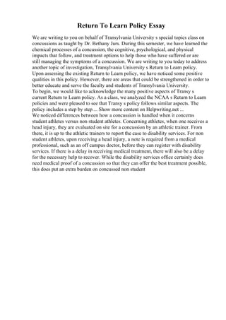 Return To Learn Policy Essay
We are writing to you on behalf of Transylvania University s special topics class on
concussions as taught by Dr. Bethany Jurs. During this semester, we have learned the
chemical processes of a concussion, the cognitive, psychological, and physical
impacts that follow, and treatment options to help those who have suffered or are
still managing the symptoms of a concussion. We are writing to you today to address
another topic of investigation, Transylvania University s Return to Learn policy.
Upon assessing the existing Return to Learn policy, we have noticed some positive
qualities in this policy. However, there are areas that could be strengthened in order to
better educate and serve the faculty and students of Transylvania University.
To begin, we would like to acknowledge the many positive aspects of Transy s
current Return to Learn policy. As a class, we analyzed the NCAA s Return to Learn
policies and were pleased to see that Transy s policy follows similar aspects. The
policy includes a step by step ... Show more content on Helpwriting.net ...
We noticed differences between how a concussion is handled when it concerns
student athletes versus non student athletes. Concerning athletes, when one receives a
head injury, they are evaluated on site for a concussion by an athletic trainer. From
there, it is up to the athletic trainers to report the case to disability services. For non
student athletes, upon receiving a head injury, a note is required from a medical
professional, such as an off campus doctor, before they can register with disability
services. If there is a delay in receiving medical treatment, there will also be a delay
for the necessary help to recover. While the disability services office certainly does
need medical proof of a concussion so that they can offer the best treatment possible,
this does put an extra burden on concussed non student
 