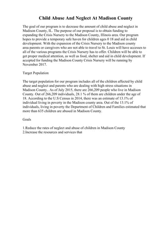 Child Abuse And Neglect At Madison County
The goal of our program is to decrease the amount of child abuse and neglect in
Madison County, IL. The purpose of our proposal is to obtain funding to
expanding the Crisis Nursery to the Madison County, Illinois area. Our program
hopes to provide a temporary safe haven for children ages 0 18 and aid in child
development. With the expansion of the Crisis Nursery to the Madison county
area parents or caregivers who are not able to travel to St. Louis will have accesses to
all of the various programs the Crisis Nursery has to offer. Children will be able to
get proper medical attention, as well as food, shelter and aid in child development. If
accepted for funding the Madison County Crisis Nursery will be running by
November 2017.
Target Population
The target population for our program includes all of the children affected by child
abuse and neglect and parents who are dealing with high stress situations in
Madison County.. As of July 2015, there are 266,209 people who live in Madison
County. Out of 266,209 individuals, 28.1 % of them are children under the age of
18. According to the U.S Census in 2014, there was an estimate of 13.1% of
individual living in poverty in the Madison county area. Out of the 13.1% of
individuals, living in poverty the Department of Children and Families estimated that
more than 635 children are abused in Madison County.
Goals
1.Reduce the rates of neglect and abuse of children in Madison County
2.Increase the resources and services that
 