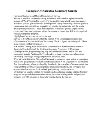 Examples Of Narrative Summary Sample
Narrative Overview and Overall Summary of Service
Service is a critical component of my position as an Extension Agent and as the
mission of West Virginia University. For the past five and a half years, my service
initiatives yielded quality benefits meeting needs of my community, induced positive
changes and had a significant impact to my county, the university, and the youth
development profession. I have dedicated time to multiple groups, organizations,
events, activities, and programs within the county to ensure that 4 H is a recognized
youth development program.
Highlights of my service narratives include:
Service to STEM education within the state of West Virginiademonstrates the
effectiveness of service outside of the county. The 4 H Agent, as an integral... Show
more content on Helpwriting.net ...
In Kanawha County, teen leaders have completed over 4,000 volunteer hours to
Kanawha County through the Health Ambassador Program, 4 H Discovery
Overnight Event, Engineering Day, day and residential camps, and at fairs and
community events. Additionally Teen Leaders in three counties have also gained
citizenship knowledge through experiential education trips.
West Virginia Statewide Afterschool Network is a stronger more viable organization
with a new governance document and afterschools in West Virginia now have for the
first time voluntary afterschool quality Standards. As a member of the committee that
completed the governance document and afterschool standards, my service to this
organization has improved afterschool quality in my county and state.
My role as Co County Contact for the nationally acclaimed Energy Express Summer
program has provided two nutritious meals, increased reading skills, and provided
books to over 400 children in Kanawha County during the past six
 