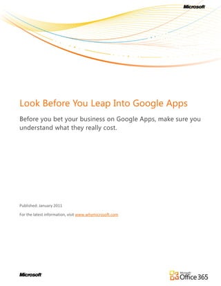 Look Before You Leap Into Google Apps
Before you bet your business on Google Apps, make sure you
understand what they really cost.




Published: January 2011

For the latest information, visit www.whymicrosoft.com
 