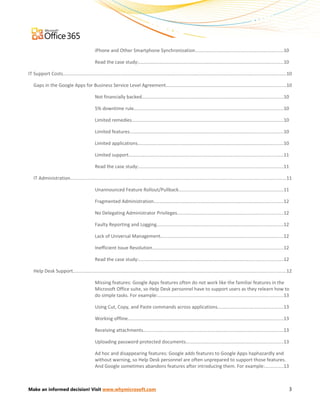 iPhone and Other Smartphone Synchronization...................................................................10

                                               Read the case study:..............................................................................................................10

IT Support Costs...........................................................................................................................................................................10

   Gaps in the Google Apps for Business Service Level Agreement............................................................................................10

                                               Not financially backed............................................................................................................10

                                               5% downtime rule..................................................................................................................10

                                               Limited remedies....................................................................................................................10

                                               Limited features.....................................................................................................................10

                                               Limited applications...............................................................................................................10

                                               Limited support......................................................................................................................11

                                               Read the case study:..............................................................................................................11

   IT Administration.....................................................................................................................................................................11

                                               Unannounced Feature Rollout/Pullback................................................................................11

                                               Fragmented Administration...................................................................................................12

                                               No Delegating Administrator Privileges.................................................................................12

                                               Faulty Reporting and Logging.................................................................................................12

                                               Lack of Universal Management..............................................................................................12

                                               Inefficient Issue Resolution....................................................................................................12

                                               Read the case study:..............................................................................................................12

   Help Desk Support...................................................................................................................................................................12

                                               Missing features: Google Apps features often do not work like the familiar features in the
                                               Microsoft Office suite, so Help Desk personnel have to support users as they relearn how to
                                               do simple tasks. For example:................................................................................................13

                                               Using Cut, Copy, and Paste commands across applications..................................................13

                                               Working offline.......................................................................................................................13

                                               Receiving attachments...........................................................................................................13

                                               Uploading password-protected documents..........................................................................13

                                               Ad hoc and disappearing features: Google adds features to Google Apps haphazardly and
                                               without warning, so Help Desk personnel are often unprepared to support those features.
                                               And Google sometimes abandons features after introducing them. For example:..............13



Make an informed decision! Visit www.whymicrosoft.com                                                                                                                                     3
 