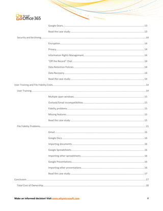 Google Gears..........................................................................................................................13

                                                Read the case study:..............................................................................................................13

   Security and Archiving.............................................................................................................................................................14

                                                Encryption..............................................................................................................................14

                                                Privacy....................................................................................................................................14

                                                Information Rights Management...........................................................................................14

                                                “Off the Record” Chat............................................................................................................14

                                                Data Retention Policies..........................................................................................................14

                                                Data Recovery........................................................................................................................14

                                                Read the case study:..............................................................................................................14

User Training and File Fidelity Costs............................................................................................................................................14

   User Training...........................................................................................................................................................................14

                                                Multiple open windows..........................................................................................................15

                                                Outlook/Gmail incompatibilities............................................................................................15

                                                Fidelity problems....................................................................................................................15

                                                Missing features.....................................................................................................................15

                                                Read the case study:..............................................................................................................15

   File Fidelity Problems..............................................................................................................................................................15

                                                Gmail......................................................................................................................................16

                                                Google Docs............................................................................................................................16

                                                Importing documents.............................................................................................................16

                                                Google Spreadsheets..............................................................................................................16

                                                Importing other spreadsheets................................................................................................16

                                                Google Presentations.............................................................................................................16

                                                Importing other presentations...............................................................................................16

                                                Read the case study:..............................................................................................................17

Conclusion...................................................................................................................................................................................17

   Total Cost of Ownership..........................................................................................................................................................18



Make an informed decision! Visit www.whymicrosoft.com                                                                                                                                           4
 
