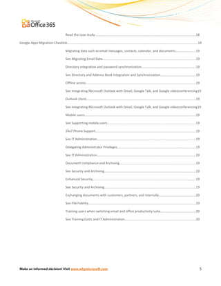 Read the case study:..............................................................................................................18

Google Apps Migration Checklist................................................................................................................................................19

                                            Migrating data such as email messages, contacts, calendar, and documents......................19

                                            See Migrating Email Data.......................................................................................................19

                                            Directory integration and password synchronization............................................................19

                                            See Directory and Address Book Integration and Synchronization.......................................19

                                            Offline access..........................................................................................................................19

                                            See Integrating Microsoft Outlook with Gmail, Google Talk, and Google videoconferencing19

                                            Outlook client.........................................................................................................................19

                                            See Integrating Microsoft Outlook with Gmail, Google Talk, and Google videoconferencing19

                                            Mobile users...........................................................................................................................19

                                            See Supporting mobile users..................................................................................................19

                                            24x7 Phone Support...............................................................................................................19

                                            See IT Administration.............................................................................................................19

                                            Delegating Administrator Privileges.......................................................................................19

                                            See IT Administration.............................................................................................................19

                                            Document compliance and Archiving....................................................................................19

                                            See Security and Archiving.....................................................................................................19

                                            Enhanced Security..................................................................................................................19

                                            See Security and Archiving.....................................................................................................19

                                            Exchanging documents with customers, partners, and internally.........................................20

                                            See File Fidelity.......................................................................................................................20

                                            Training users when switching email and office productivity suite.......................................20

                                            See Training Costs and IT Administration..............................................................................20




Make an informed decision! Visit www.whymicrosoft.com                                                                                                                                    5
 