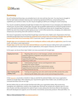 Summary
As an IT professional these days, you probably have to do more with less than ever. You may have to struggle to
find the right balance between reducing costs, maintaining operational efficiency, and providing all the
capabilities your workforce needs. You also may be struggling to define your strategy for cloud computing.

You may be considering adopting Google Apps to balance the requirements of your messaging and collaboration
infrastructure. On the surface, Google Apps may seem like acceptable replacements for enterprise-grade products
such as Microsoft Exchange Server or Microsoft Office. The $50 annual license fee for Google Apps for Business
(GAFB) may seem low enough to justify ripping out your current office-productivity, messaging, and collaboration
infrastructure and starting anew with solutions in the cloud.

But many IT organizations have found that Google Apps cause them extra, hidden costs. Organizations that have
evaluated Google Apps have found that the projected versus actual costs of switching to Google Apps greatly
increase their total cost of ownership (TCO). In particular, these IT organizations have found that:

Google Apps are not enterprise-ready and are inadequate without costly add-on applications, even for most
small- and medium-sized organizations.
Google Apps cost far more than their claimed $50/user annual fee because making them work acceptably for
most organizations requires paying for add-on applications, extra support measures, and more IT workers.

In this paper, we discuss three major hidden-cost areas associated with Google Apps:

 Deployment Costs          • Migrating data such as e-mail messages, contacts, and documents
                           Supporting directory integration and password synchronization
                           Providing offline access
                           Supporting Microsoft Office Outlook as a client
                           Supporting mobile users
 IT Support Costs          • Understanding Google’s Service Level Agreement (SLA)
                           Providing 24x7 phone support
                           Delegating more than one level of administrator access
                           Supporting email-preservation compliance and archiving
                           Providing enhanced security
 User Training & File      •   Training and supporting users who switch email and office-productivity suites
 Fidelity Costs            •   Maintaining file fidelity when users convert and exchange documents


In the Appendix, we provide a checklist to help you identify the potential hidden costs if your organization
switches to Google Apps. After evaluating your requirements against these hidden costs, we believe you will
conclude that these costs are too high.

We also believe that you will conclude that Microsoft offers your organization better office productivity,
messaging, and collaboration solutions than Google does. Microsoft has worked with software users for more
than 25 years and fully understands the needs of users in every setting from the home office to the enterprise.
Microsoft developed and supports one of the world’s most familiar productivity products—Microsoft Office—to



Make an informed decision! Visit www.whymicrosoft.com                                                             6
 
