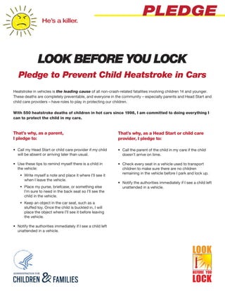 He’s a killer.
                                                                             PLEDGE


               LOOK BEFORE YOU LOCK
   Pledge to Prevent Child Heatstroke in Cars
Heatstroke in vehicles is the leading cause of all non-crash-related fatalities involving children 14 and younger.
These deaths are completely preventable, and everyone in the community – especially parents and Head Start and
child care providers – have roles to play in protecting our children.

With 550 heatstroke deaths of children in hot cars since 1998, I am committed to doing everything I
can to protect the child in my care.


That’s why, as a parent,                                      That’s why, as a Head Start or child care
I pledge to:                                                  provider, I pledge to:

•	 Call my Head Start or child care provider if my child      •	 Call the parent of the child in my care if the child
   will be absent or arriving later than usual.                  doesn’t arrive on time.

•	 Use these tips to remind myself there is a child in        •	 Check every seat in a vehicle used to transport
   the vehicle:                                                  children to make sure there are no children
                                                                 remaining in the vehicle before I park and lock up.
    ŠŠ Write myself a note and place it where I’ll see it
       when I leave the vehicle.
                                                              •	 Notify the authorities immediately if I see a child left
    ŠŠ Place my purse, briefcase, or something else              unattended in a vehicle.
       I’m sure to need in the back seat so I’ll see the
       child in the vehicle.
    ŠŠ Keep an object in the car seat, such as a
       stuffed toy. Once the child is buckled in, I will
       place the object where I’ll see it before leaving
       the vehicle.

•	 Notify the authorities immediately if I see a child left
   unattended in a vehicle.
 