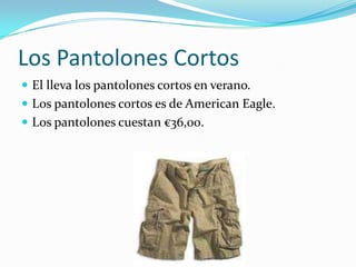 Los Pantolones Cortos
 El lleva los pantolones cortos en verano.
 Los pantolones cortos es de American Eagle.
 Los pantolones cuestan €36,00.
 