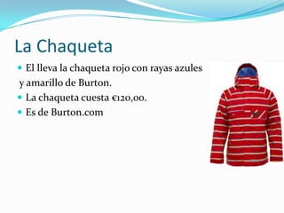 La Chaqueta
 El lleva la chaqueta rojo con rayas azules
y amarillo de Burton.
 La chaqueta cuesta €120,00.
 Es de Burton.com
 