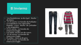 El Invierno 
o Los Pantalones es de Azul . Hecho 
de deán. 
 15,50 euros. La tienda de hollister. 
o La sudadera con capucaha 
Rosado y Gris . Hecho de polièster 
y de alogodón. 
 24,91 euros. La tienda de 
American Eagle. 
o Los botas. Hecho en de cuero . 
 45.90 euros. La tienda de 
American Eagle. 
o El collar. Llevo es de gris. 
 20.40 euros. La tienda de 
American Eagle . 
 