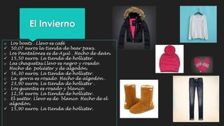El Invierno 
o Los boats . Llevo es café 
 50,07 euros la tienda de bear paws. 
o Los Pantalones es de Azul . Hecho de deán. 
 15,50 euros. La tienda de hollister. 
o Las chaquetas.Llevo es negro y rosado. 
Hecho de poliéster y de algodón. 
 56,30 euros. La tienda de hollister. 
o La gorra es rosado. Hecho de algodón . 
 23,90 euros. La tienda de hollister . 
o Los guantes es rosado y blanco. 
 12,56 euros. La tienda de hollister. 
o El suéter. Llevo es de blanco. Hecho de el 
algodón. 
 15,90 euros. La tienda de hollister. 
 