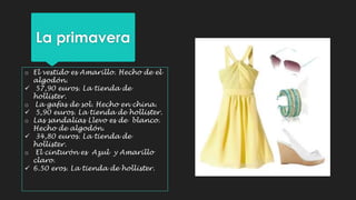 La primavera 
o El vestido es Amarillo. Hecho de el 
algodón. 
 57,90 euros. La tienda de 
hollister. 
o La gafas de sol. Hecho en china. 
 5,90 euros. La tienda de hollister. 
o Las sandalias Llevo es de blanco. 
Hecho de algodón. 
 34,80 euros. La tienda de 
hollister. 
o El cinturón es Azul y Amarillo 
claro. 
 6.50 eros. La tienda de hollister. 
 