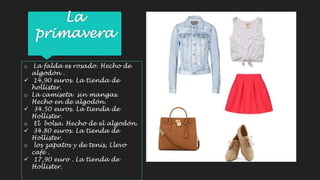 La 
primavera 
o La falda es rosado. Hecho de 
algodón . 
 14,90 euros. La tienda de 
hollister. 
o La camiseta sin mangas. 
Hecho en de algodón. 
 34.50 euros. La tienda de 
Hollister. 
o El bolsa. Hecho de el algodón. 
 34.80 euros. La tienda de 
Hollister. 
o los zapatos y de tenis, Llevo 
café . 
 17,90 euro . La tienda de 
Hollister. 
 