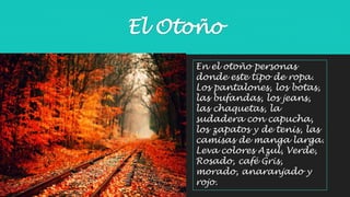 El Otoño 
En el otoño personas 
donde este tipo de ropa. 
Los pantalones, los botas, 
las bufandas, los jeans, 
las chaquetas, la 
sudadera con capucha, 
los zapatos y de tenis, las 
camisas de manga larga. 
Leva colores Azul, Verde, 
Rosado, café Gris, 
morado, anaranjado y 
rojo. 
 