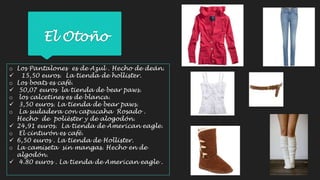 El Otoño 
o Los Pantalones es de Azul . Hecho de deán. 
 15,50 euros. La tienda de hollister. 
o Los boats es café. 
 50,07 euros la tienda de bear paws. 
o los calcetines es de blanca. 
 3,50 euros. La tienda de bear paws. 
o La sudadera con capucaha Rosado . 
Hecho de polièster y de alogodón. 
 24,91 euros. La tienda de American eagle. 
o El cinturón es café. 
 6,50 euros . La tienda de Hollister. 
o La camiseta sin mangas. Hecho en de 
algodón. 
 4.80 euros . La tienda de American eagle . 
 