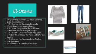 El Otoño 
o los zapatos y de tenis, llevo colores, 
gris, azul claro . 
 40.40 eros. La tienda de keids. 
o El cinturón es azul claro. 
 6.50 eros. La tienda de hollister. 
o Las camisa de manga larga. 
 12.11 eros. La tienda de hollister. 
o Los Pantalones es de Azul . Hecho de 
deán. 
 15.50 eros. La tienda de hollister. 
o La pulsera 
 4.34 eros. La tienda de aéreo . 
 
